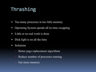 Thrashing
 Too many processes in too little memory
 Operating System spends all its time swapping
 Little or no real work is done
 Disk light is on all the time
 Solutions
 Better page replacement algorithms
 Reduce number of processes running
 Get more memory
 