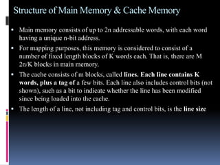 Structure of Main Memory & Cache Memory
 Main memory consists of up to 2n addressable words, with each word
having a unique n-bit address.
 For mapping purposes, this memory is considered to consist of a
number of fixed length blocks of K words each. That is, there are M
2n/K blocks in main memory.
 The cache consists of m blocks, called lines. Each line contains K
words, plus a tag of a few bits. Each line also includes control bits (not
shown), such as a bit to indicate whether the line has been modified
since being loaded into the cache.
 The length of a line, not including tag and control bits, is the line size
 