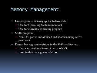 Memory Management
 Uni-program – memory split into two parts
 One for Operating System (monitor)
 One for currently executing program
 Multi-program
 Non-O/S part is sub-divided and shared among active
processes
 Remember segment registers in the 8086 architecture
 Hardware designed to meet needs of O/S
 Base Address = segment address
 