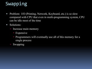 Swapping
 Problem: I/O (Printing, Network, Keyboard, etc.) is so slow
compared with CPU that even in multi-programming system, CPU
can be idle most of the time
 Solutions:
 Increase main memory
 Expensive
 Programmers will eventually use all of this memory for a
single process
 Swapping
 