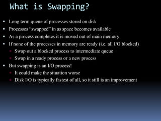 What is Swapping?
 Long term queue of processes stored on disk
 Processes “swapped” in as space becomes available
 As a process completes it is moved out of main memory
 If none of the processes in memory are ready (i.e. all I/O blocked)
 Swap out a blocked process to intermediate queue
 Swap in a ready process or a new process
 But swapping is an I/O process!
 It could make the situation worse
 Disk I/O is typically fastest of all, so it still is an improvement
 