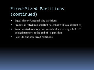 Fixed-Sized Partitions
(continued)
 Equal size or Unequal size partitions
 Process is fitted into smallest hole that will take it (best fit)
 Some wasted memory due to each block having a hole of
unused memory at the end of its partition
 Leads to variable sized partitions
 
