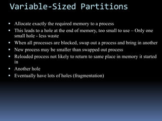 Variable-Sized Partitions
 Allocate exactly the required memory to a process
 This leads to a hole at the end of memory, too small to use – Only one
small hole - less waste
 When all processes are blocked, swap out a process and bring in another
 New process may be smaller than swapped out process
 Reloaded process not likely to return to same place in memory it started
in
 Another hole
 Eventually have lots of holes (fragmentation)
 