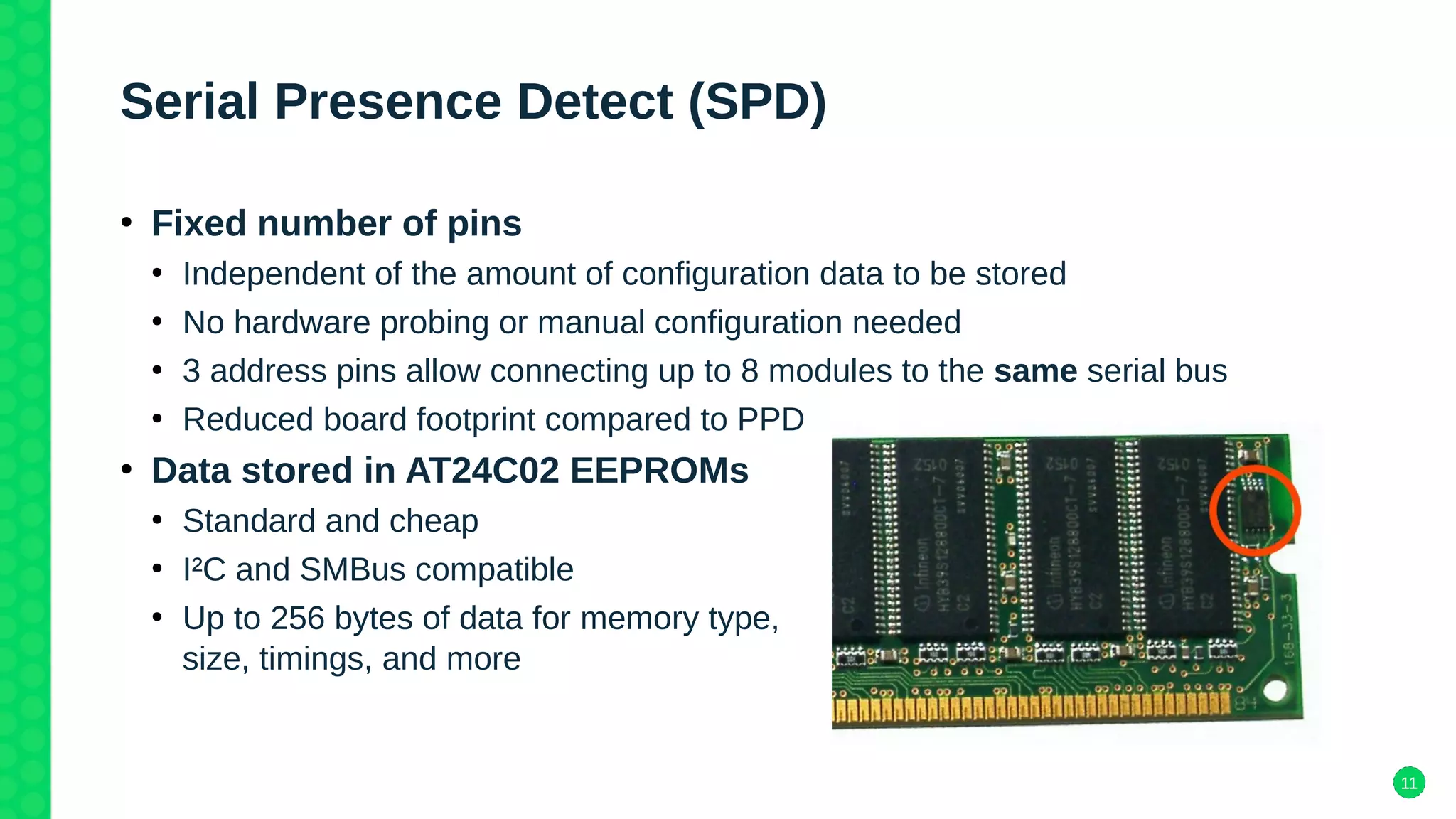 11
Serial Presence Detect (SPD)
●
Fixed number of pins
●
Independent of the amount of configuration data to be stored
●
No hardware probing or manual configuration needed
●
3 address pins allow connecting up to 8 modules to the same serial bus
●
Reduced board footprint compared to PPD
●
Data stored in AT24C02 EEPROMs
●
Standard and cheap
●
I²C and SMBus compatible
●
Up to 256 bytes of data for memory type,
size, timings, and more
 