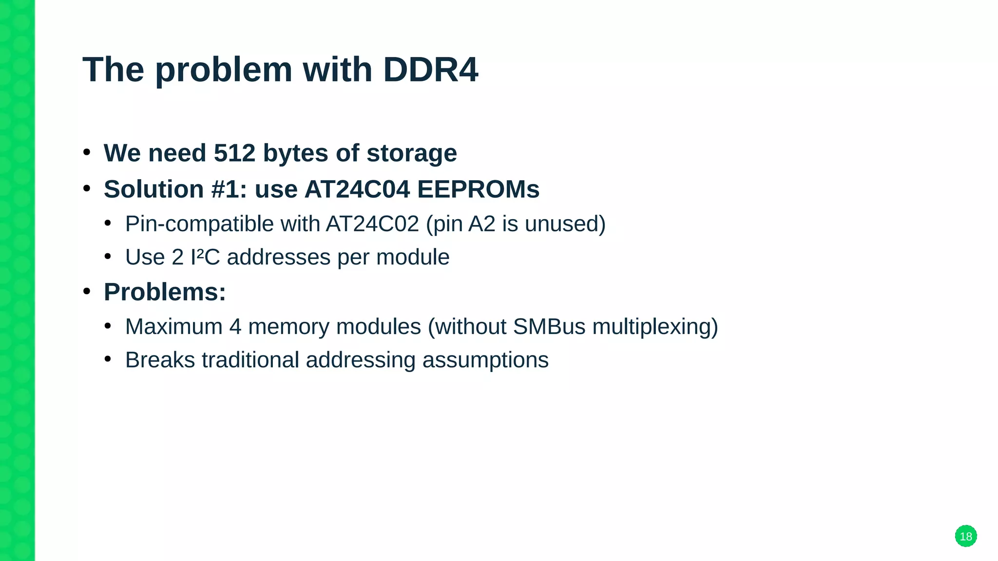 18
The problem with DDR4
●
We need 512 bytes of storage
●
Solution #1: use AT24C04 EEPROMs
●
Pin-compatible with AT24C02 (pin A2 is unused)
●
Use 2 I²C addresses per module
●
Problems:
●
Maximum 4 memory modules (without SMBus multiplexing)
●
Breaks traditional addressing assumptions
 