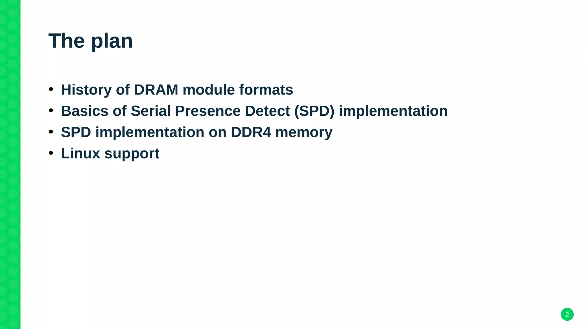 2
The plan
●
History of DRAM module formats
●
Basics of Serial Presence Detect (SPD) implementation
●
SPD implementation on DDR4 memory
●
Linux support
 
