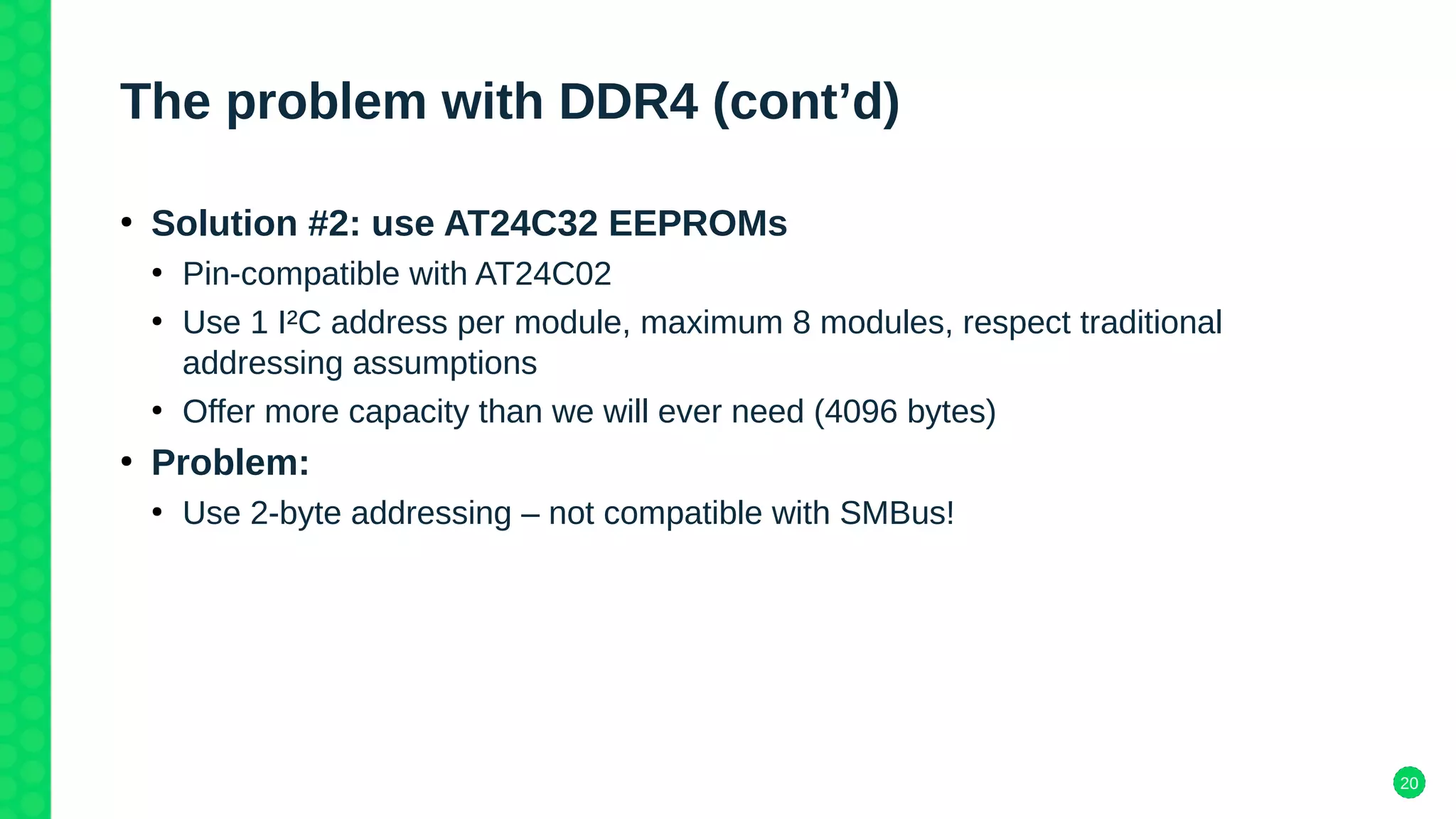 20
The problem with DDR4 (cont’d)
●
Solution #2: use AT24C32 EEPROMs
●
Pin-compatible with AT24C02
●
Use 1 I²C address per module, maximum 8 modules, respect traditional
addressing assumptions
●
Offer more capacity than we will ever need (4096 bytes)
●
Problem:
●
Use 2-byte addressing – not compatible with SMBus!
 