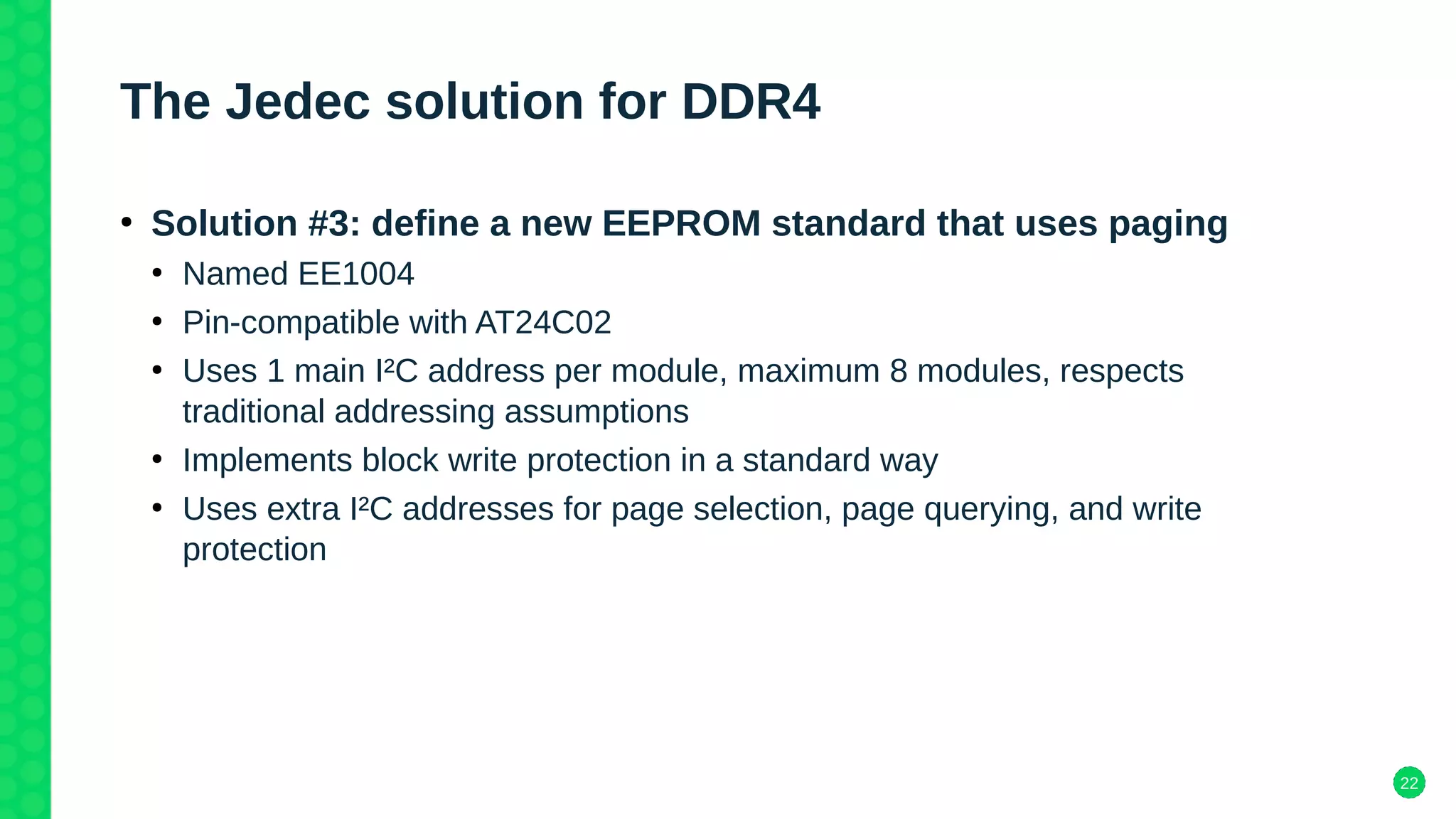 22
The Jedec solution for DDR4
●
Solution #3: define a new EEPROM standard that uses paging
●
Named EE1004
●
Pin-compatible with AT24C02
●
Uses 1 main I²C address per module, maximum 8 modules, respects
traditional addressing assumptions
●
Implements block write protection in a standard way
●
Uses extra I²C addresses for page selection, page querying, and write
protection
 