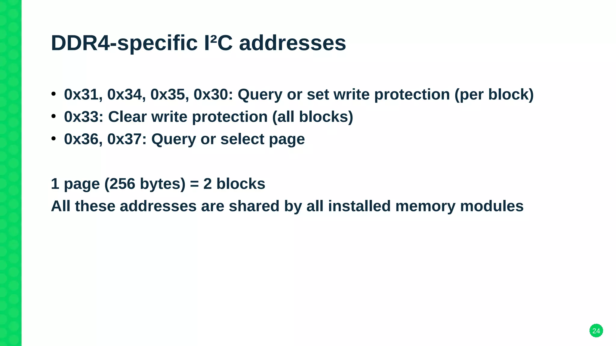 24
DDR4-specific I²C addresses
●
0x31, 0x34, 0x35, 0x30: Query or set write protection (per block)
●
0x33: Clear write protection (all blocks)
●
0x36, 0x37: Query or select page
1 page (256 bytes) = 2 blocks
All these addresses are shared by all installed memory modules
 
