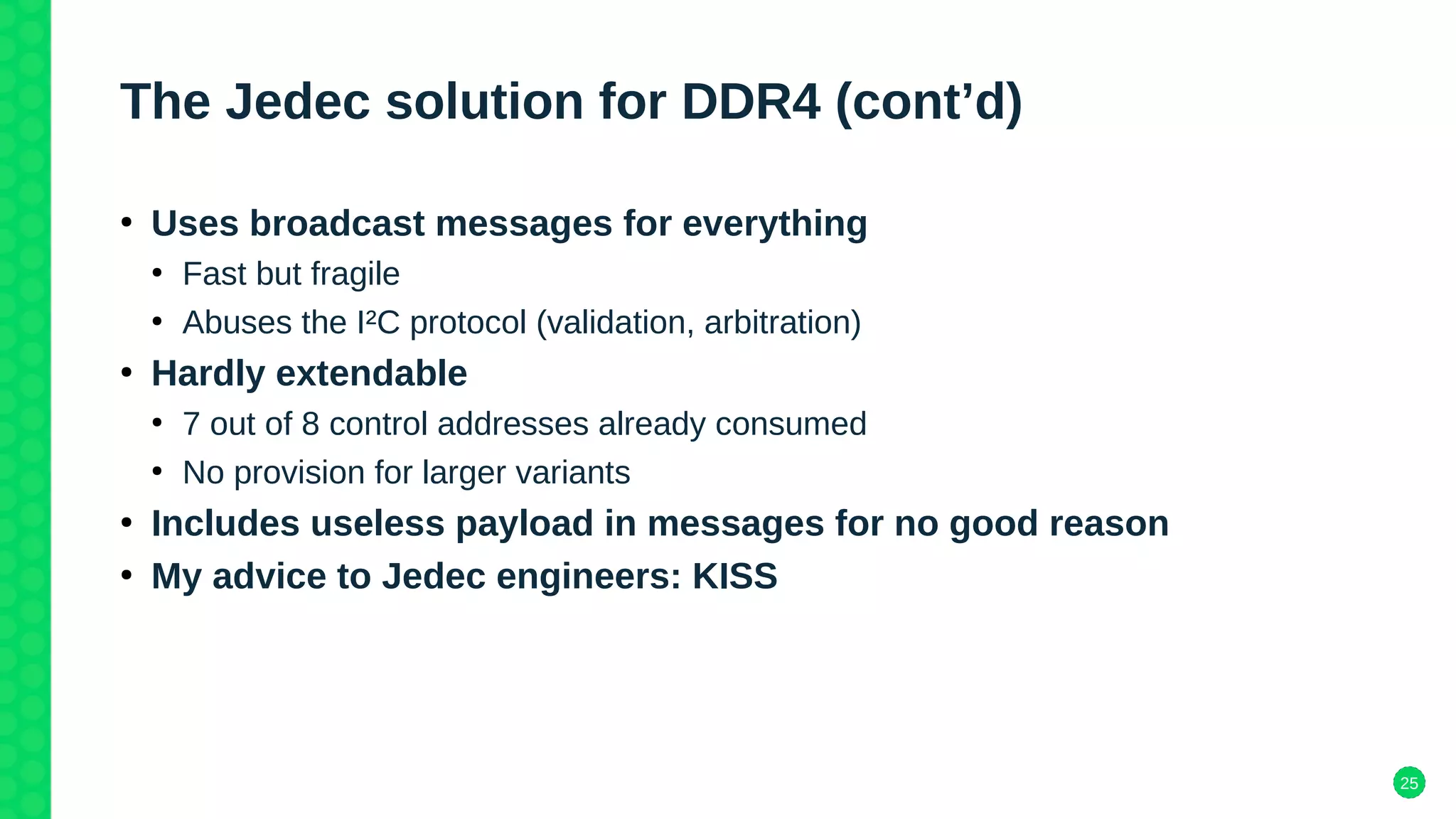 25
The Jedec solution for DDR4 (cont’d)
●
Uses broadcast messages for everything
●
Fast but fragile
●
Abuses the I²C protocol (validation, arbitration)
●
Hardly extendable
●
7 out of 8 control addresses already consumed
●
No provision for larger variants
●
Includes useless payload in messages for no good reason
●
My advice to Jedec engineers: KISS
 