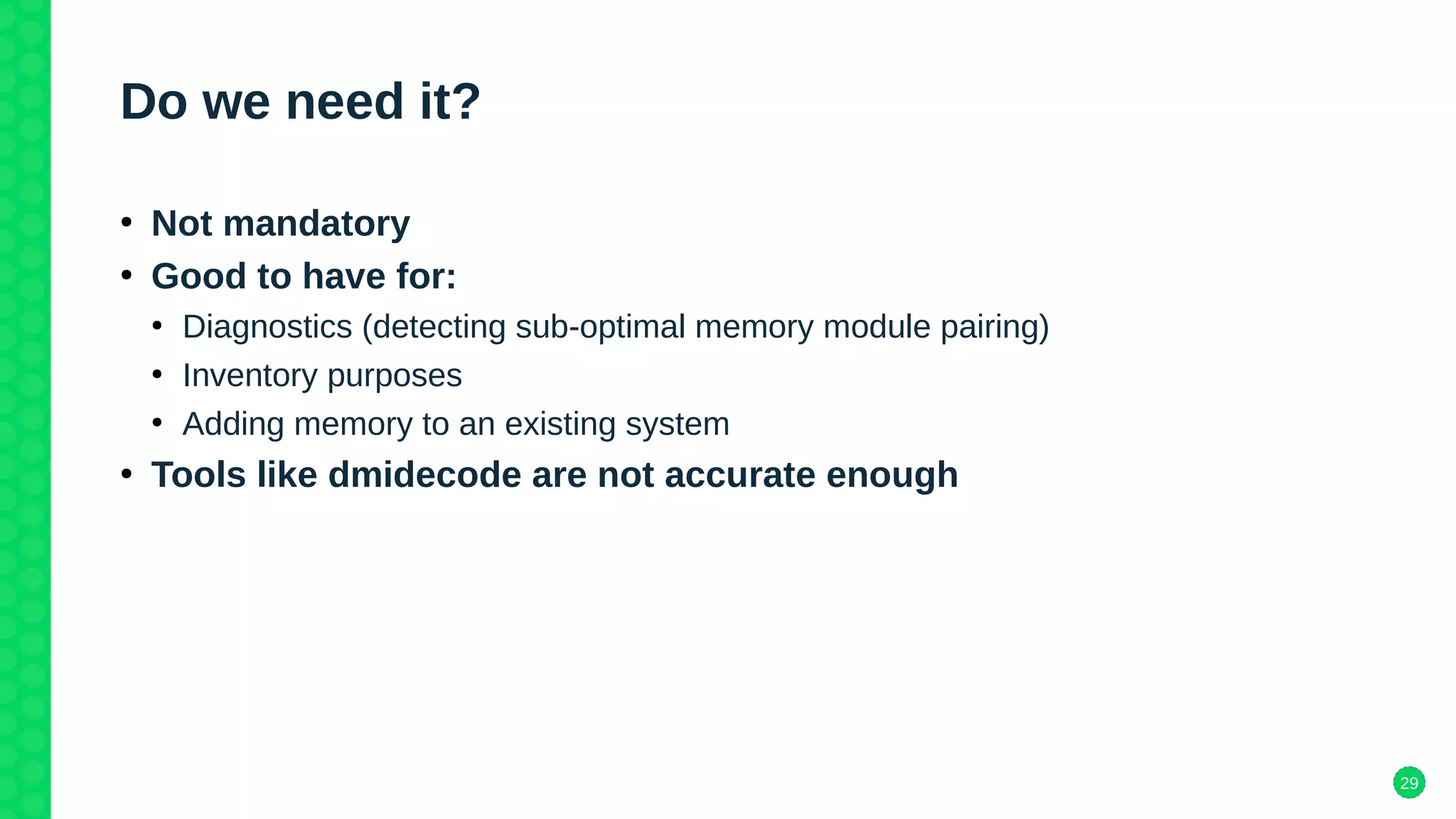 29
Do we need it?
●
Not mandatory
●
Good to have for:
●
Diagnostics (detecting sub-optimal memory module pairing)
●
Inventory purposes
●
Adding memory to an existing system
●
Tools like dmidecode are not accurate enough
 