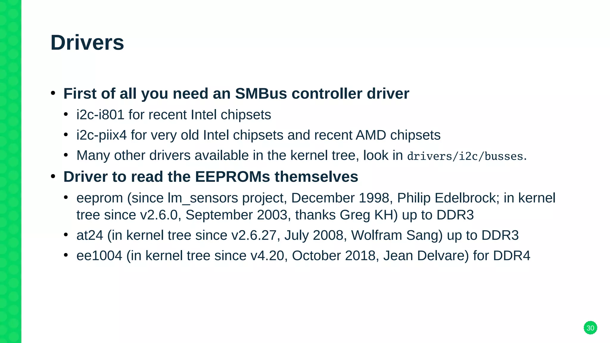30
Drivers
●
First of all you need an SMBus controller driver
●
i2c-i801 for recent Intel chipsets
●
i2c-piix4 for very old Intel chipsets and recent AMD chipsets
●
Many other drivers available in the kernel tree, look in drivers/i2c/busses.
●
Driver to read the EEPROMs themselves
●
eeprom (since lm_sensors project, December 1998, Philip Edelbrock; in kernel
tree since v2.6.0, September 2003, thanks Greg KH) up to DDR3
●
at24 (in kernel tree since v2.6.27, July 2008, Wolfram Sang) up to DDR3
●
ee1004 (in kernel tree since v4.20, October 2018, Jean Delvare) for DDR4
 
