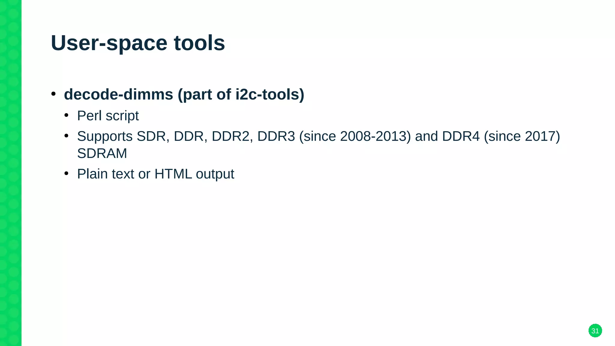 31
User-space tools
●
decode-dimms (part of i2c-tools)
●
Perl script
●
Supports SDR, DDR, DDR2, DDR3 (since 2008-2013) and DDR4 (since 2017)
SDRAM
●
Plain text or HTML output
 