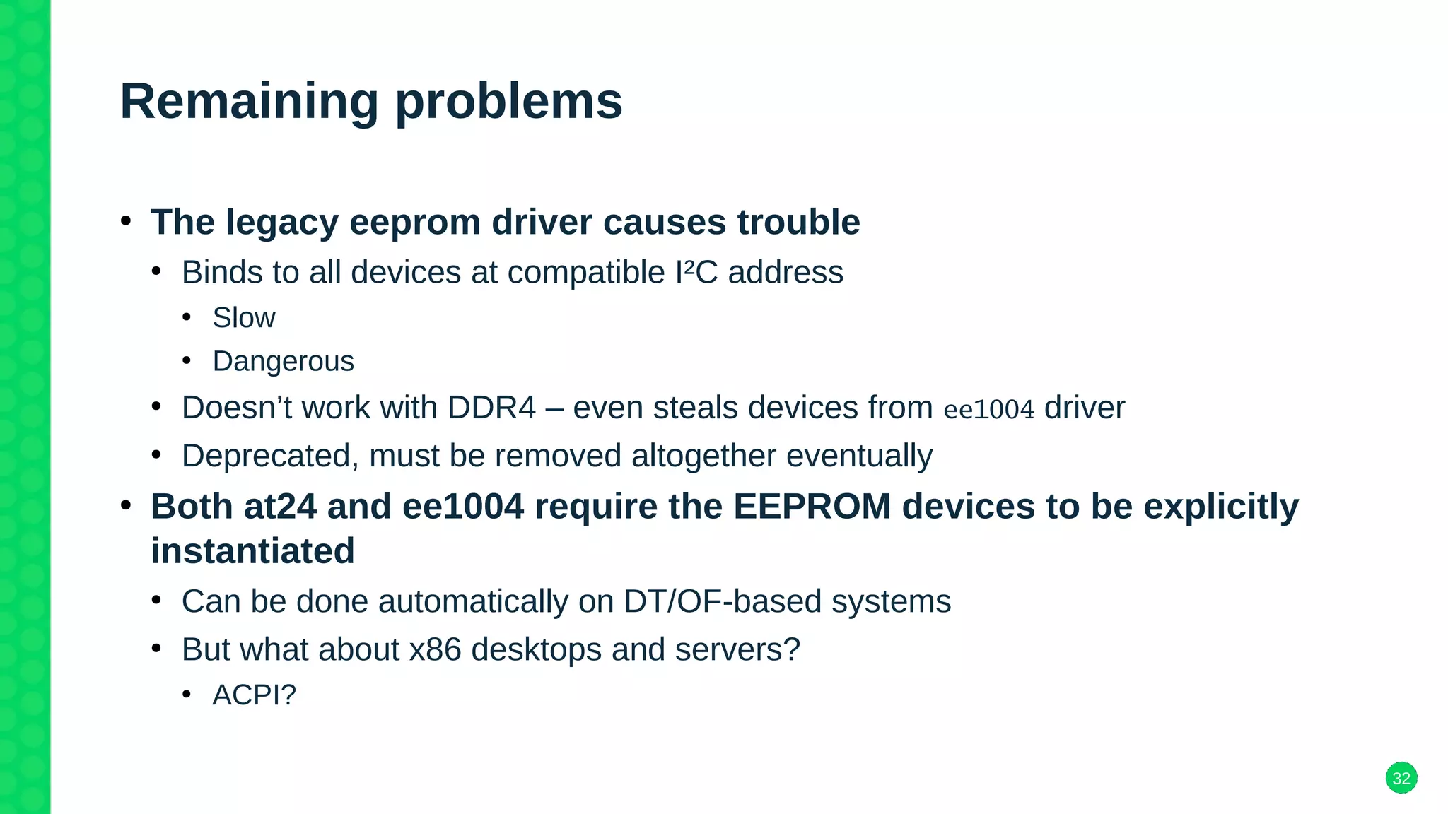 32
Remaining problems
●
The legacy eeprom driver causes trouble
●
Binds to all devices at compatible I²C address
●
Slow
●
Dangerous
●
Doesn’t work with DDR4 – even steals devices from ee1004 driver
●
Deprecated, must be removed altogether eventually
●
Both at24 and ee1004 require the EEPROM devices to be explicitly
instantiated
●
Can be done automatically on DT/OF-based systems
●
But what about x86 desktops and servers?
●
ACPI?
 