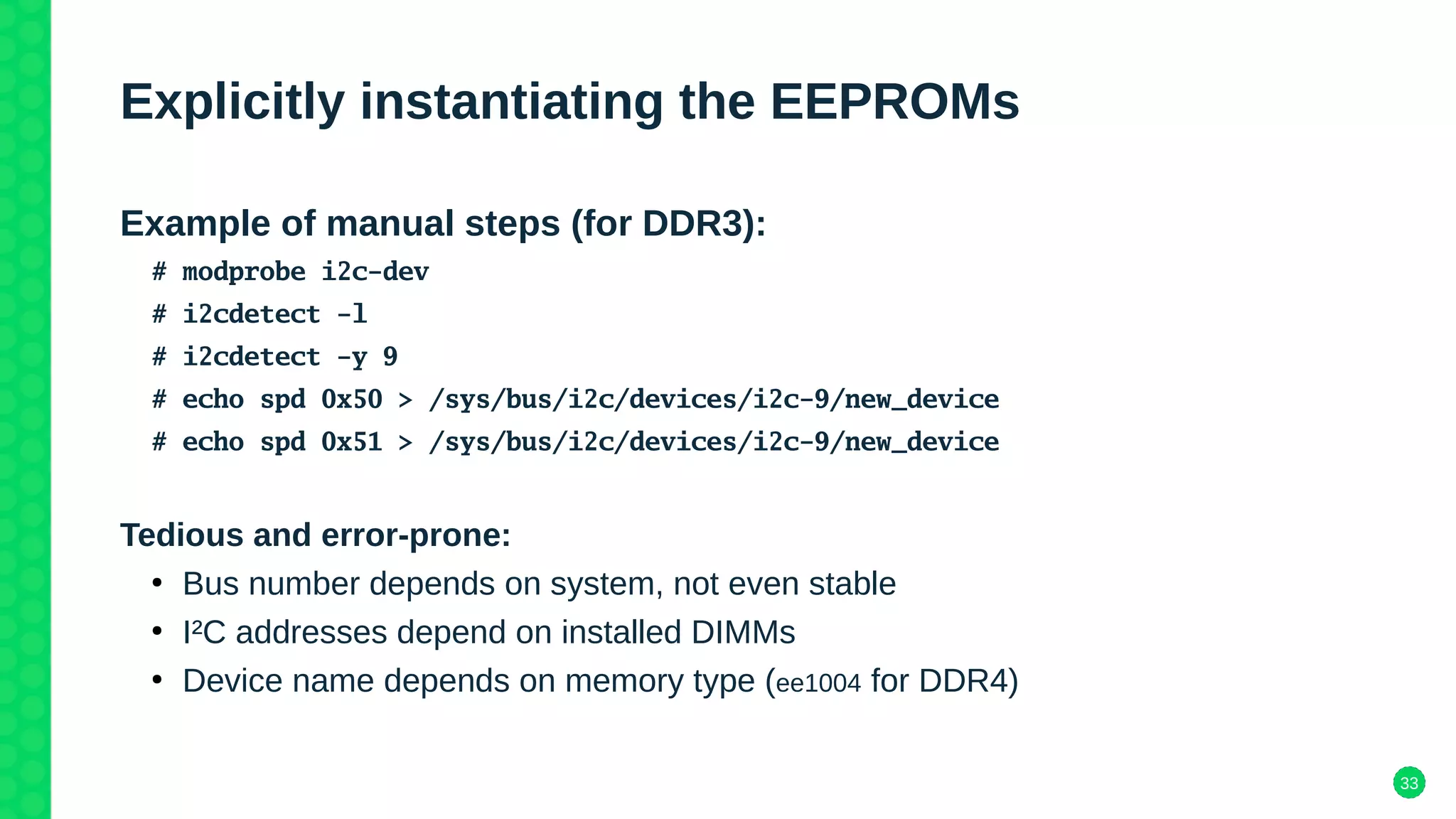 33
Explicitly instantiating the EEPROMs
Example of manual steps (for DDR3):
# modprobe i2c-dev
# i2cdetect -l
# i2cdetect -y 9
# echo spd 0x50 > /sys/bus/i2c/devices/i2c-9/new_device
# echo spd 0x51 > /sys/bus/i2c/devices/i2c-9/new_device
Tedious and error-prone:
●
Bus number depends on system, not even stable
●
I²C addresses depend on installed DIMMs
●
Device name depends on memory type (ee1004 for DDR4)
 