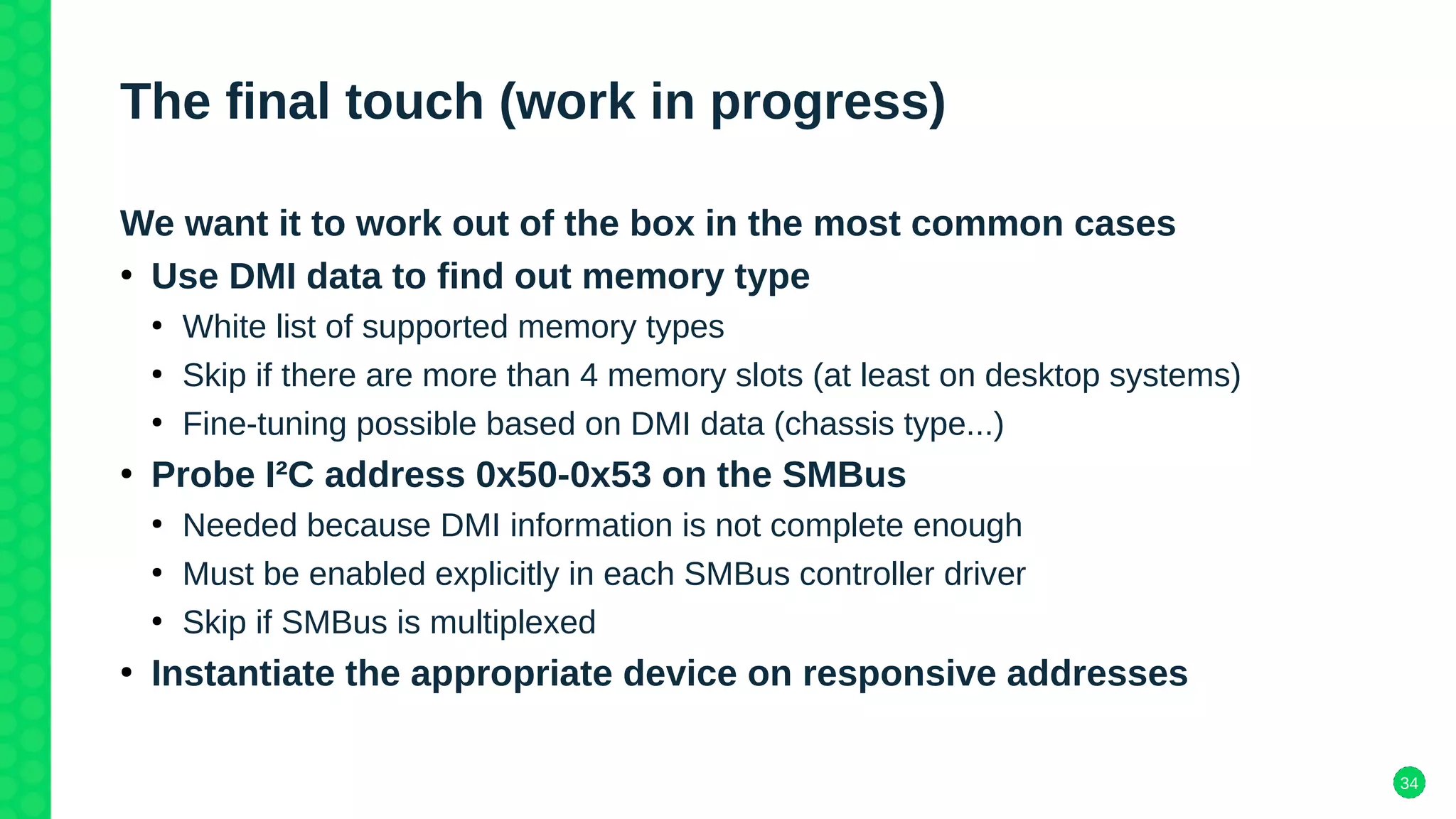 34
The final touch (work in progress)
We want it to work out of the box in the most common cases
●
Use DMI data to find out memory type
●
White list of supported memory types
●
Skip if there are more than 4 memory slots (at least on desktop systems)
●
Fine-tuning possible based on DMI data (chassis type...)
●
Probe I²C address 0x50-0x53 on the SMBus
●
Needed because DMI information is not complete enough
●
Must be enabled explicitly in each SMBus controller driver
●
Skip if SMBus is multiplexed
●
Instantiate the appropriate device on responsive addresses
 