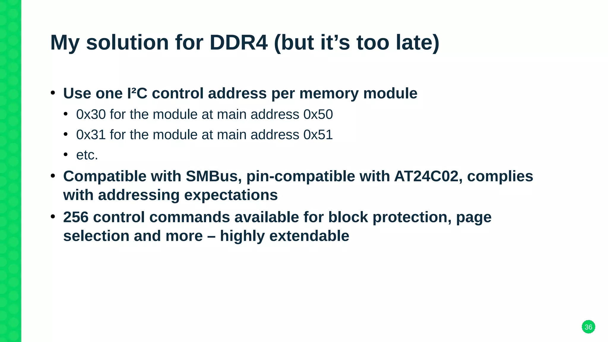 36
My solution for DDR4 (but it’s too late)
●
Use one I²C control address per memory module
●
0x30 for the module at main address 0x50
●
0x31 for the module at main address 0x51
●
etc.
●
Compatible with SMBus, pin-compatible with AT24C02, complies
with addressing expectations
●
256 control commands available for block protection, page
selection and more – highly extendable
 