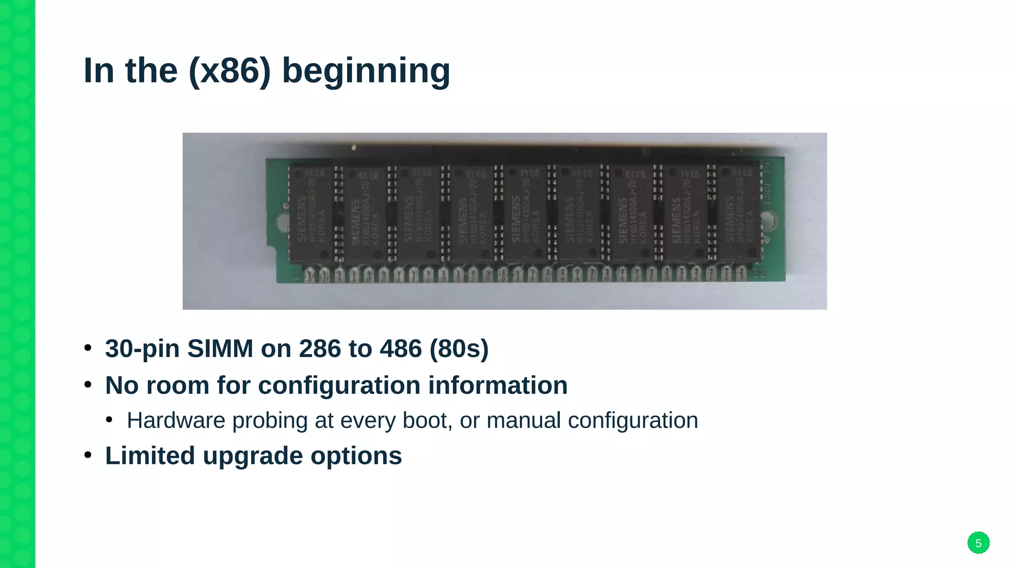 5
In the (x86) beginning
●
30-pin SIMM on 286 to 486 (80s)
●
No room for configuration information
●
Hardware probing at every boot, or manual configuration
●
Limited upgrade options
 