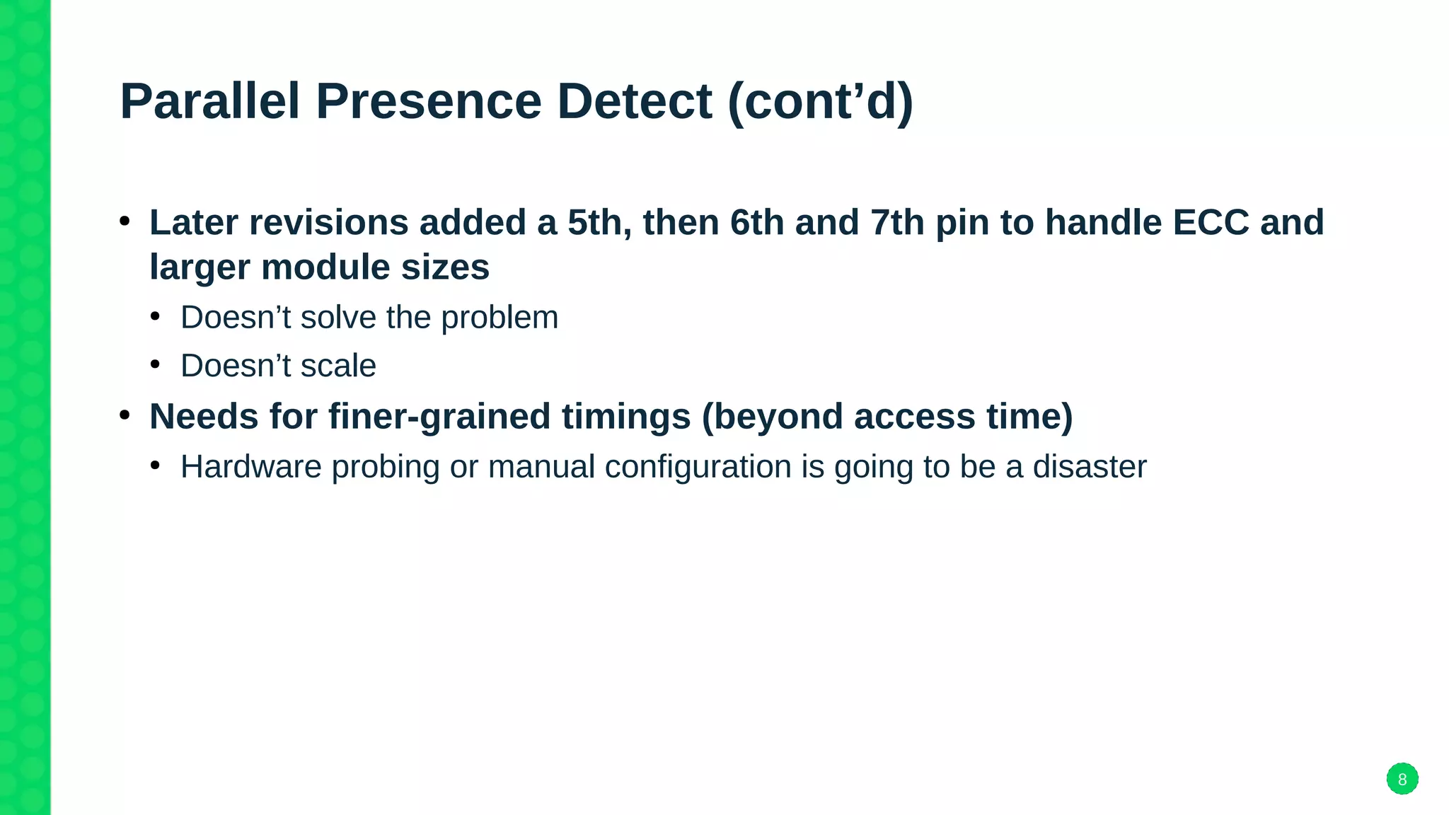 8
Parallel Presence Detect (cont’d)
●
Later revisions added a 5th, then 6th and 7th pin to handle ECC and
larger module sizes
●
Doesn’t solve the problem
●
Doesn’t scale
●
Needs for finer-grained timings (beyond access time)
●
Hardware probing or manual configuration is going to be a disaster
 