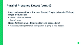 8
Parallel Presence Detect (cont’d)
●
Later revisions added a 5th, then 6th and 7th pin to handle ECC and
larger module si...