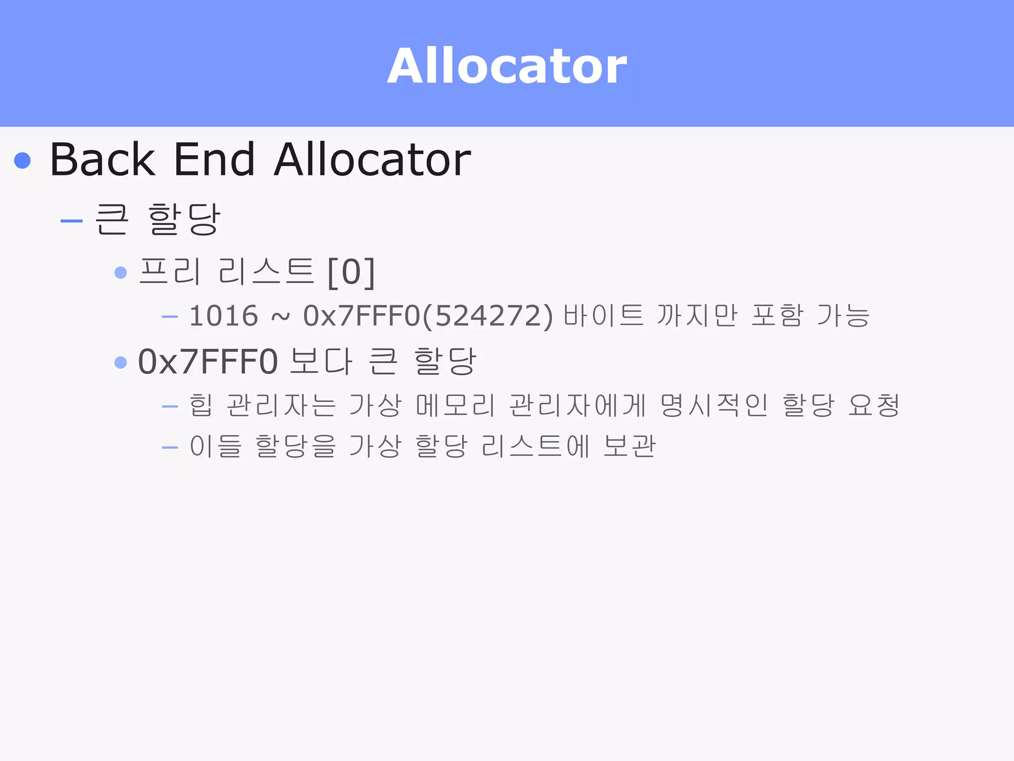 Allocator Back End Allocator 큰 할당 프리 리스트 [0] 1016 ~ 0x7FFF0(524272) 바이트 까지만 포함 가능 0x7FFF0 보다 큰 할당 힙 관리자는 가상 메모리 관리자에게 명시적인 할당 요청 이들 할당을 가상 할당 리스트에 보관 