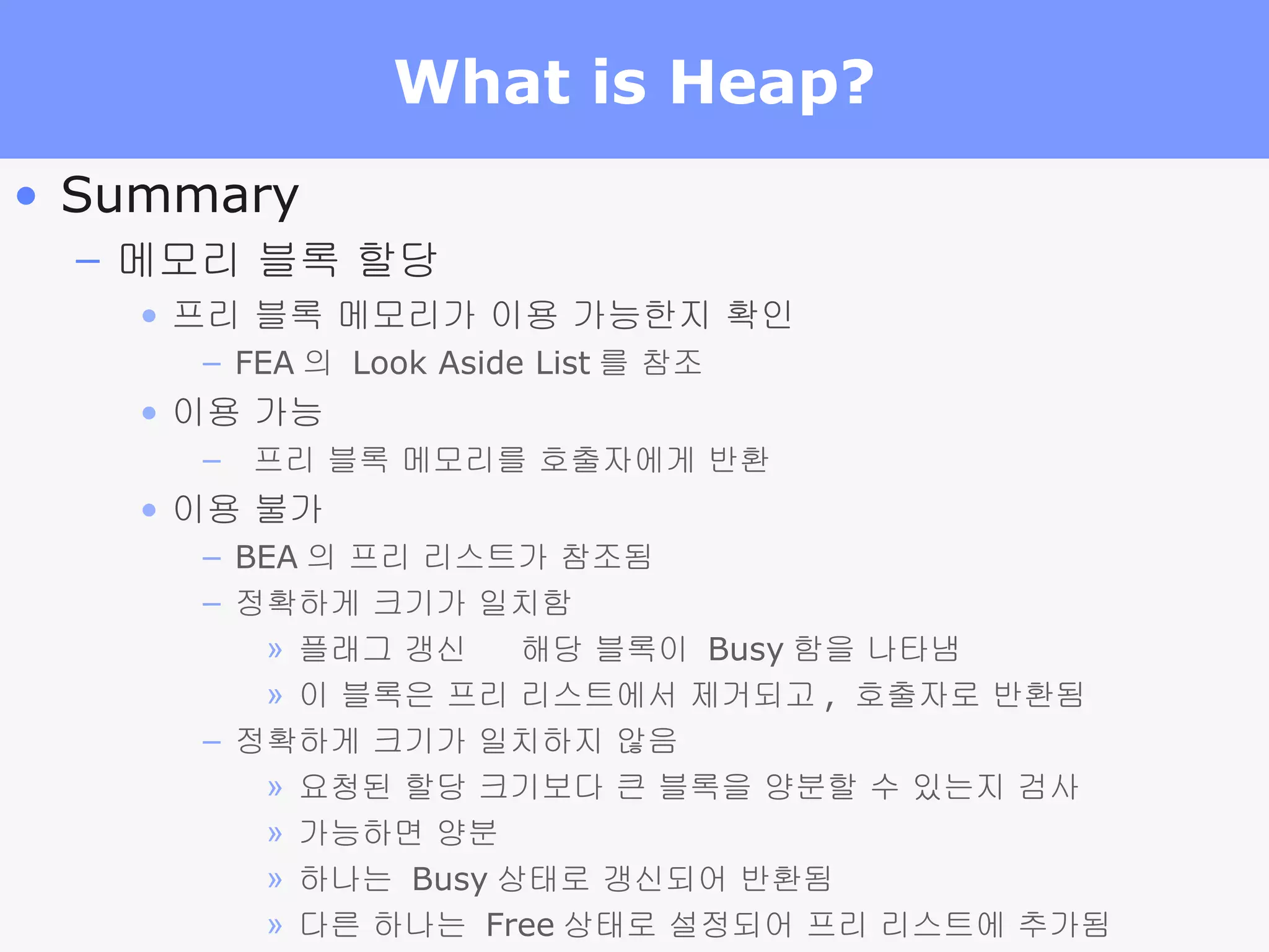 What is Heap? Summary 메모리 블록 할당 프리 블록 메모리가 이용 가능한지 확인 FEA 의  Look Aside List 를 참조 이용 가능 프리 블록 메모리를 호출자에게 반환 이용 불가 BEA 의 프리 리스트가 참조됨 정확하게 크기가 일치함 플래그 갱신    해당 블록이  Busy 함을 나타냄 이 블록은 프리 리스트에서 제거되고 ,  호출자로 반환됨 정확하게 크기가 일치하지 않음 요청된 할당 크기보다 큰 블록을 양분할 수 있는지 검사 가능하면 양분 하나는  Busy 상태로 갱신되어 반환됨 다른 하나는  Free 상태로 설정되어 프리 리스트에 추가됨 