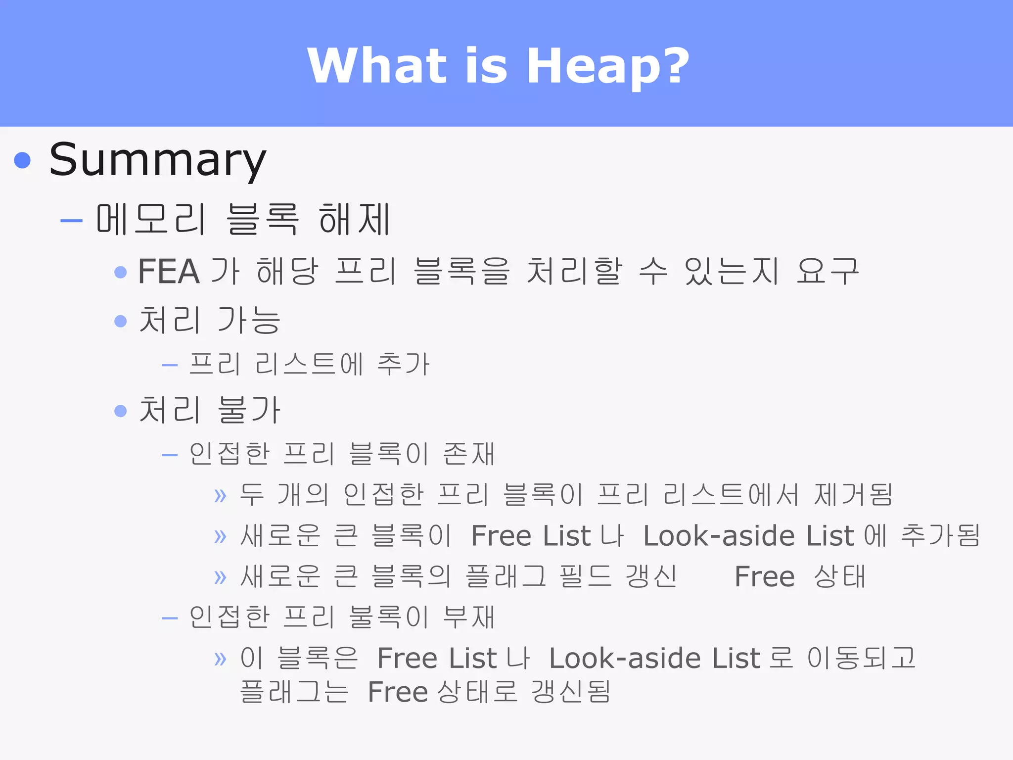 What is Heap?  Summary 메모리 블록 해제 FEA 가 해당 프리 블록을 처리할 수 있는지 요구 처리 가능 프리 리스트에 추가 처리 불가 인접한 프리 블록이 존재 두 개의 인접한 프리 블록이 프리 리스트에서 제거됨 새로운 큰 블록이  Free List 나  Look-aside List 에 추가됨 새로운 큰 블록의 플래그 필드 갱신     Free  상태 인접한 프리 불록이 부재 이 블록은  Free List 나  Look-aside List 로 이동되고 플래그는  Free 상태로 갱신됨 