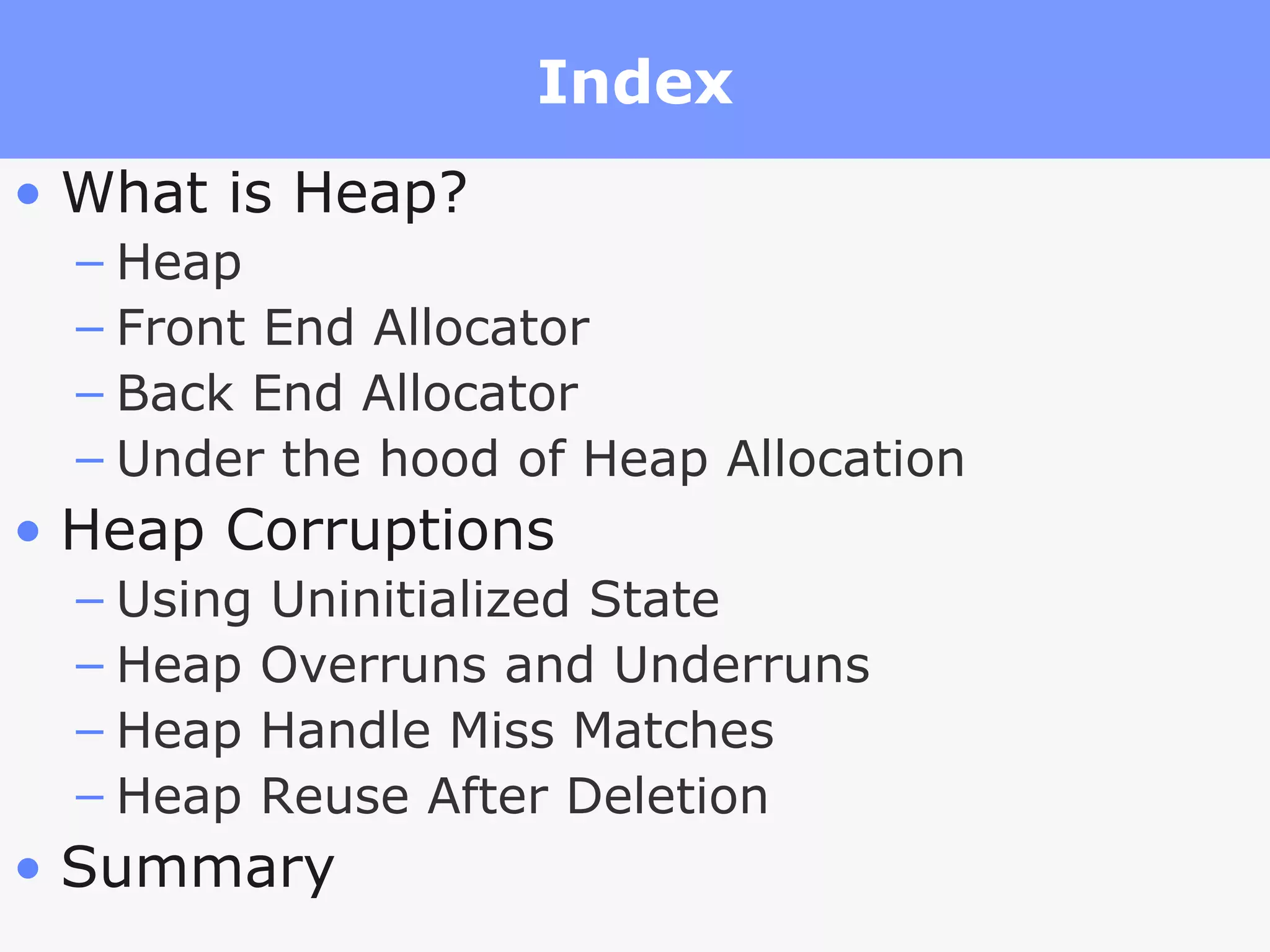 Index What is Heap? Heap Front End Allocator Back End Allocator Under the hood of Heap Allocation Heap Corruptions Using Uninitialized State Heap Overruns and Underruns Heap Handle Miss Matches Heap Reuse After Deletion Summary 