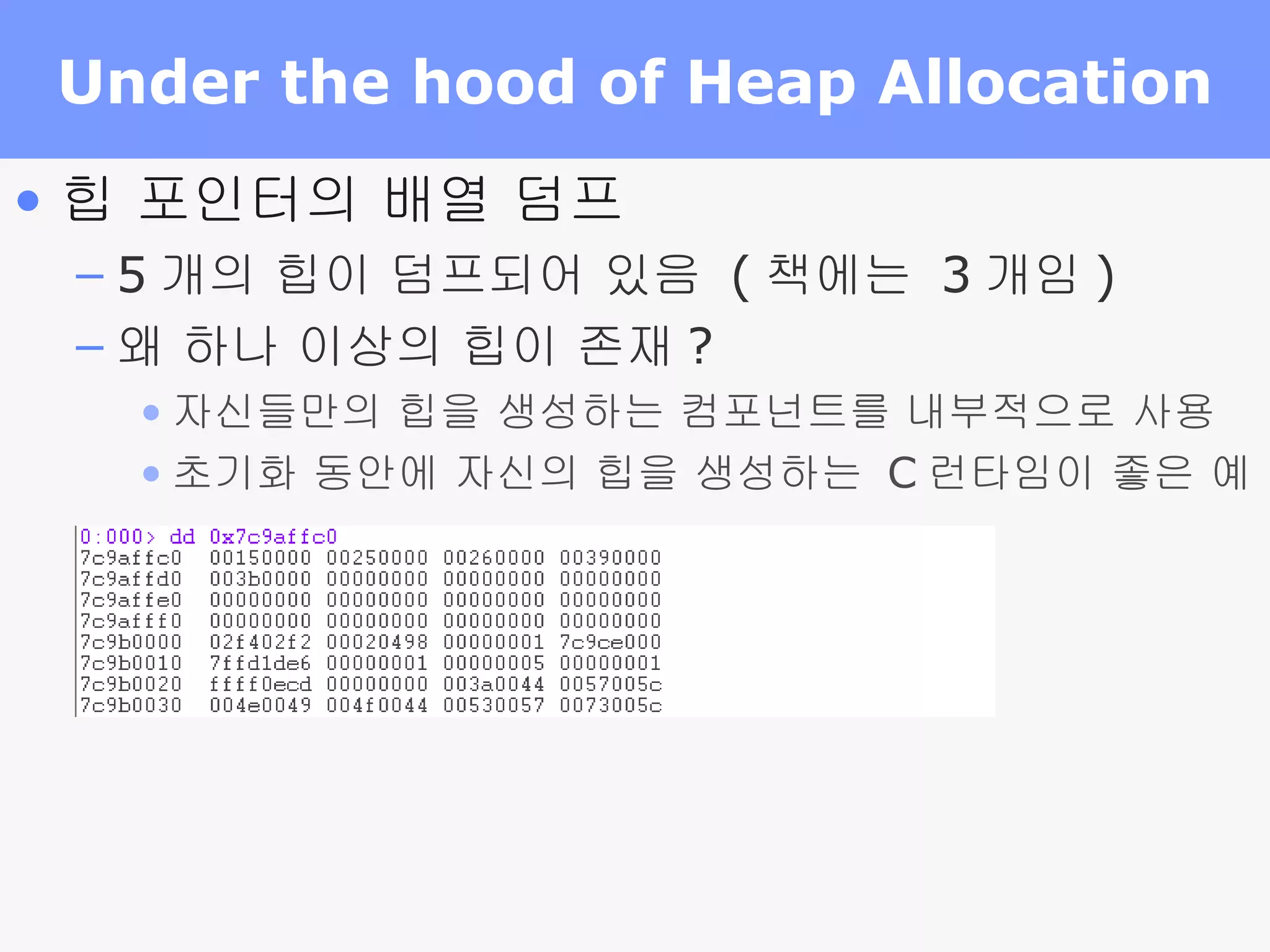 Under the hood of Heap Allocation 힙 포인터의 배열 덤프 5 개의 힙이 덤프되어 있음  ( 책에는  3 개임 ) 왜 하나 이상의 힙이 존재 ? 자신들만의 힙을 생성하는 컴포넌트를 내부적으로 사용 초기화 동안에 자신의 힙을 생성하는  C 런타임이 좋은 예 