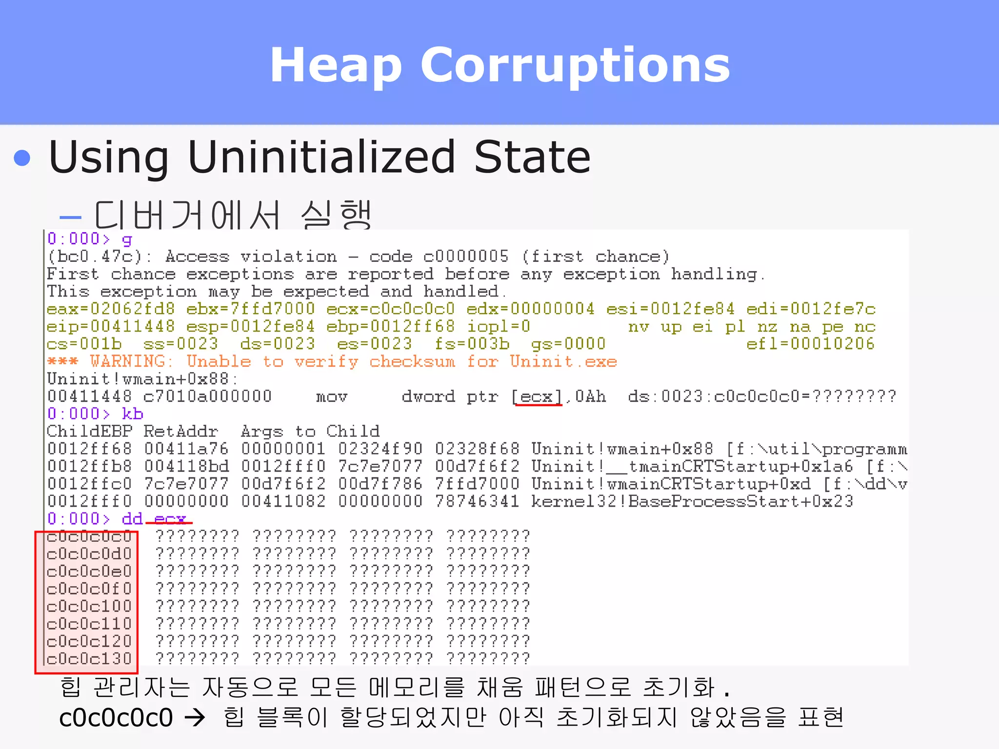 Heap Corruptions Using Uninitialized State 디버거에서 실행 힙 관리자는 자동으로 모든 메모리를 채움 패턴으로 초기화 . c0c0c0c0     힙 블록이 할당되었지만 아직 초기화되지 않았음을 표현 