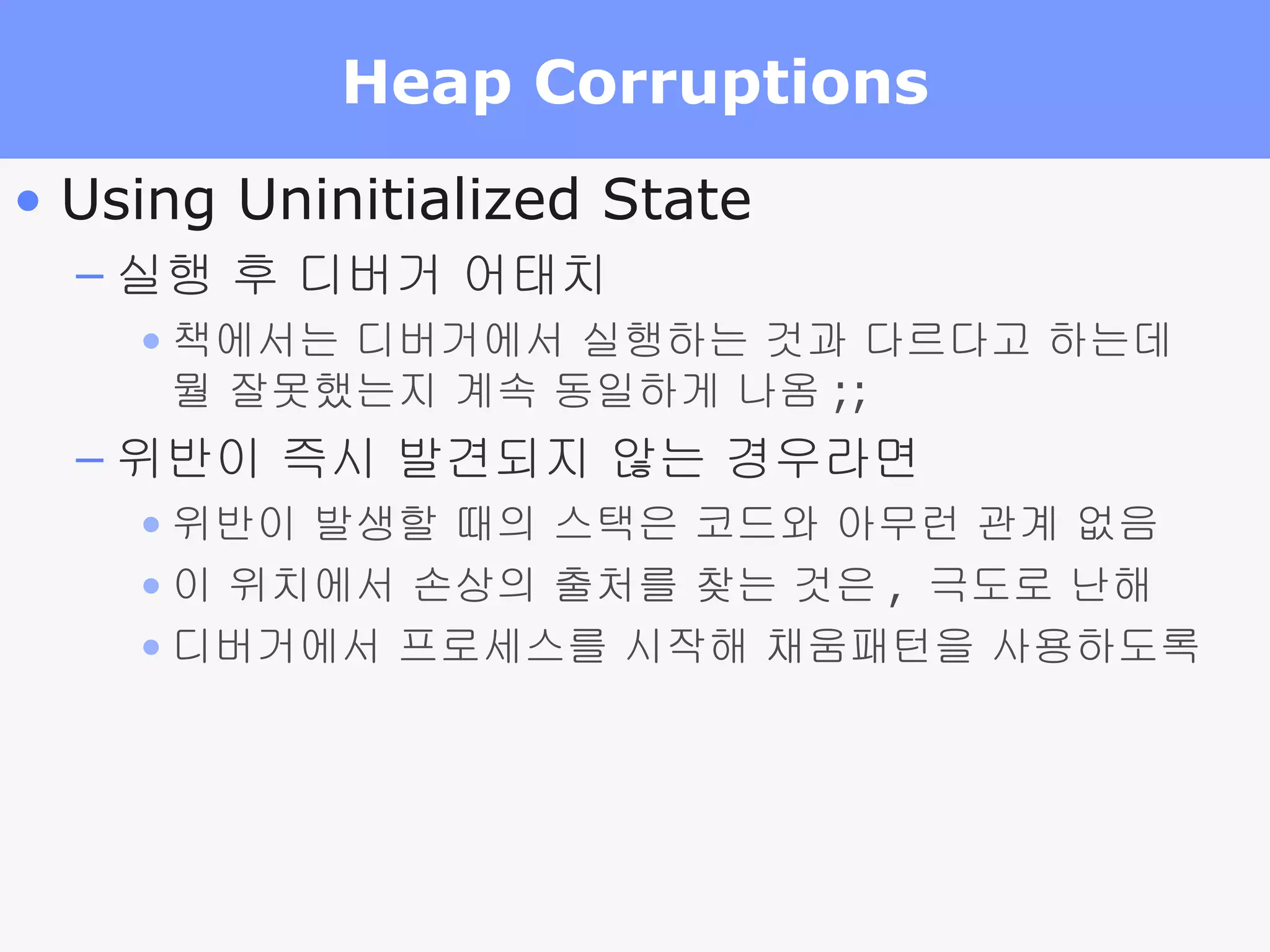Heap Corruptions Using Uninitialized State 실행 후 디버거 어태치 책에서는 디버거에서 실행하는 것과 다르다고 하는데 뭘 잘못했는지 계속 동일하게 나옴 ;; 위반이 즉시 발견되지 않는 경우라면 위반이 발생할 때의 스택은 코드와 아무런 관계 없음 이 위치에서 손상의 출처를 찾는 것은 ,  극도로 난해 디버거에서 프로세스를 시작해 채움패턴을 사용하도록 