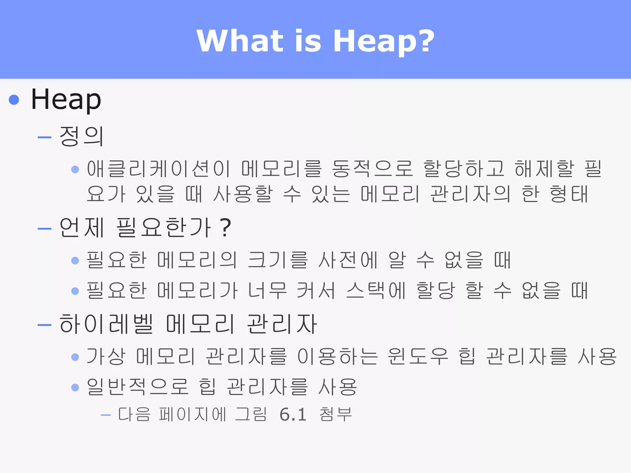 What is Heap? Heap 정의 애클리케이션이 메모리를 동적으로 할당하고 해제할 필요가 있을 때 사용할 수 있는 메모리 관리자의 한 형태 언제 필요한가 ? 필요한 메모리의 크기를 사전에 알 수 없을 때 필요한 메모리가 너무 커서 스택에 할당 할 수 없을 때 하이레벨 메모리 관리자 가상 메모리 관리자를 이용하는 윈도우 힙 관리자를 사용 일반적으로 힙 관리자를 사용 다음 페이지에 그림  6.1  첨부 