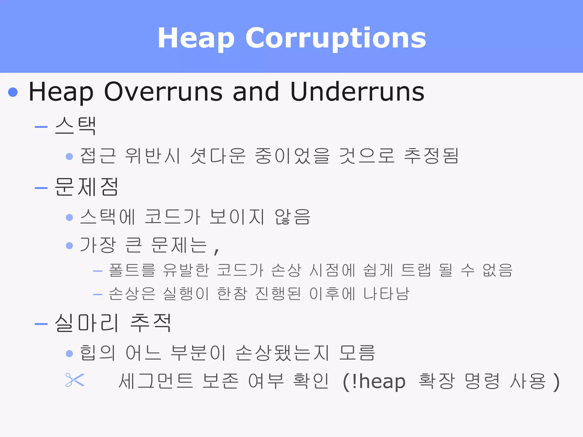 Heap Corruptions Heap Overruns and Underruns 스택 접근 위반시 셧다운 중이었을 것으로 추정됨 문제점 스택에 코드가 보이지 않음 가장 큰 문제는 , 폴트를 유발한 코드가 손상 시점에 쉽게 트랩 될 수 없음 손상은 실행이 한참 진행된 이후에 나타남 실마리 추적 힙의 어느 부분이 손상됐는지 모름     세그먼트 보존 여부 확인  (!heap  확장 명령 사용 ) 