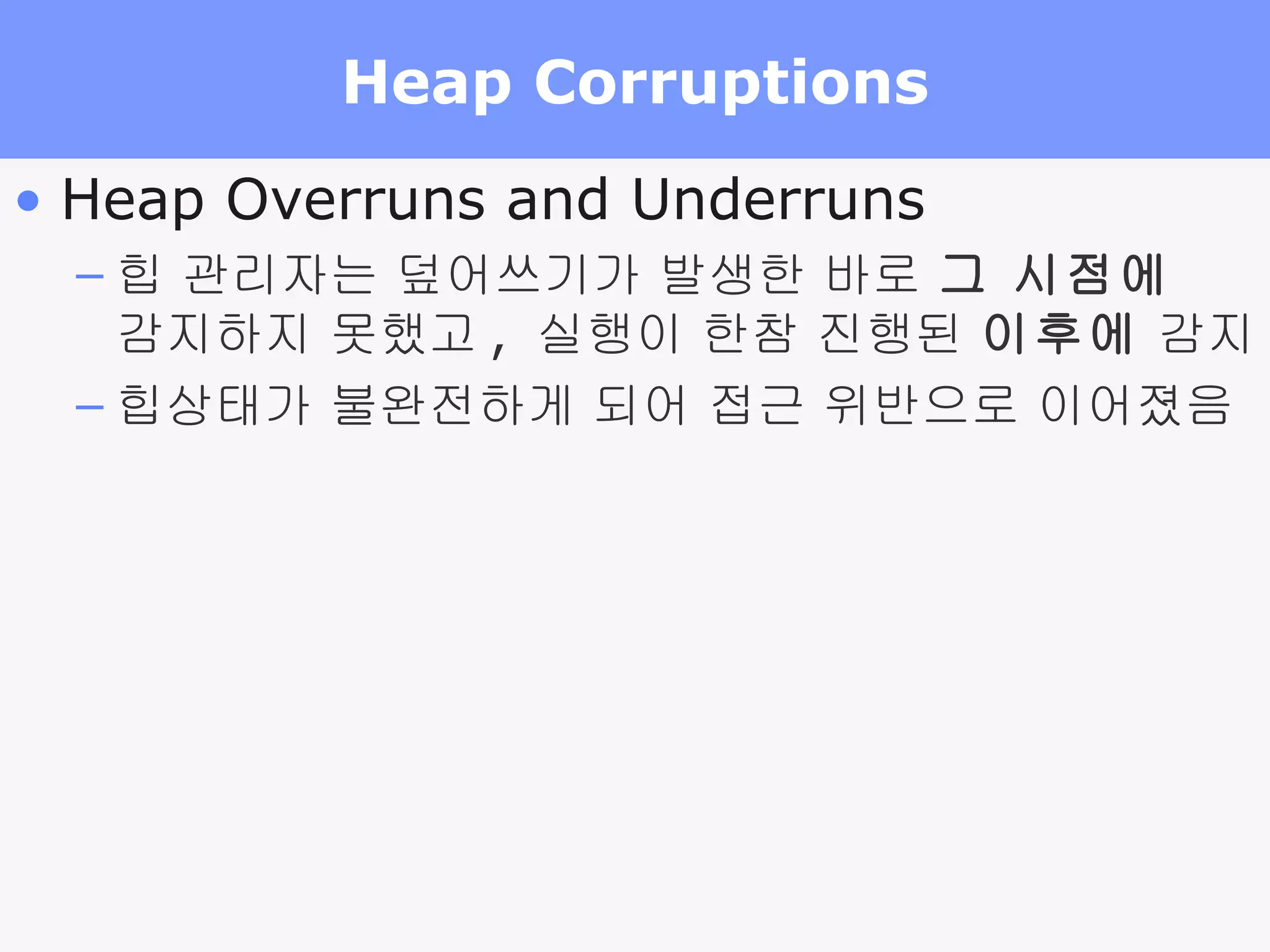 Heap Corruptions Heap Overruns and Underruns  힙 관리자는 덮어쓰기가 발생한 바로  그 시점에   감지하지 못했고 ,  실행이 한참 진행된  이후에  감지 힙상태가 불완전하게 되어 접근 위반으로 이어졌음 