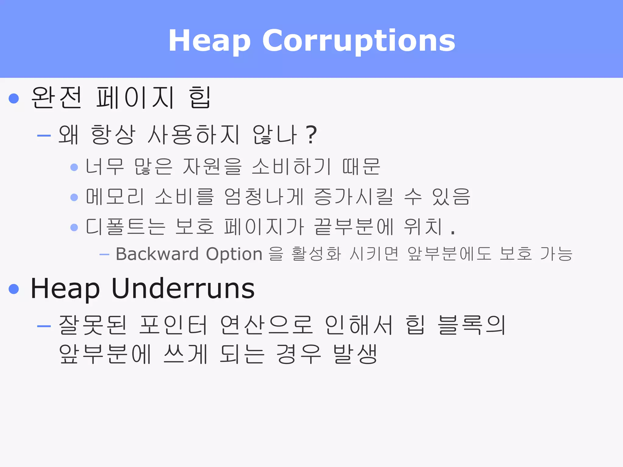 Heap Corruptions 완전 페이지 힙 왜 항상 사용하지 않나 ? 너무 많은 자원을 소비하기 때문 메모리 소비를 엄청나게 증가시킬 수 있음 디폴트는 보호 페이지가 끝부분에 위치 . Backward Option 을 활성화 시키면 앞부분에도 보호 가능 Heap Underruns 잘못된 포인터 연산으로 인해서 힙 블록의  앞부분에 쓰게 되는 경우 발생 