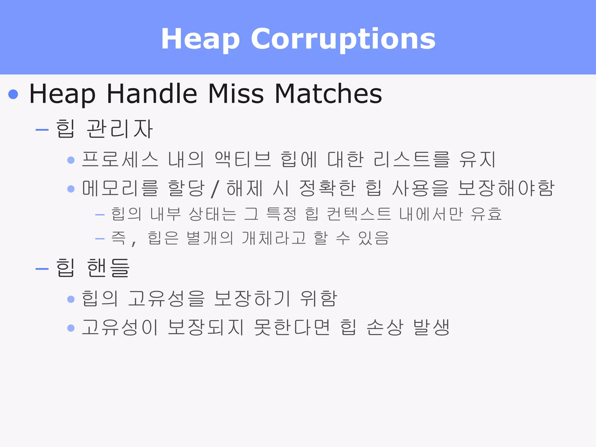 Heap Corruptions Heap Handle Miss Matches 힙 관리자 프로세스 내의 액티브 힙에 대한 리스트를 유지 메모리를 할당 / 해제 시 정확한 힙 사용을 보장해야함 힙의 내부 상태는 그 특정 힙 컨텍스트 내에서만 유효 즉 ,  힙은 별개의 개체라고 할 수 있음 힙 핸들 힙의 고유성을 보장하기 위함 고유성이 보장되지 못한다면 힙 손상 발생 