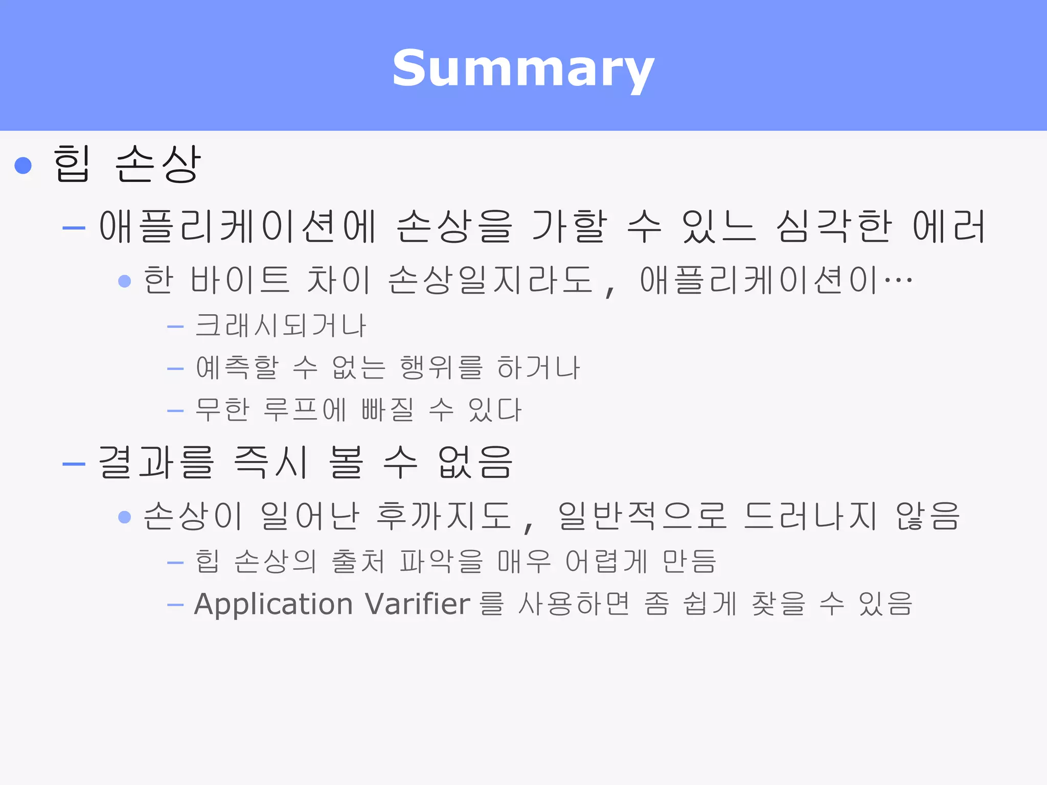 Summary 힙 손상 애플리케이션에 손상을 가할 수 있느 심각한 에러 한 바이트 차이 손상일지라도 ,  애플리케이션이… 크래시되거나 예측할 수 없는 행위를 하거나 무한 루프에 빠질 수 있다 결과를 즉시 볼 수 없음 손상이 일어난 후까지도 ,  일반적으로 드러나지 않음 힙 손상의 출처 파악을 매우 어렵게 만듬 Application Varifier 를 사용하면 좀 쉽게 찾을 수 있음 