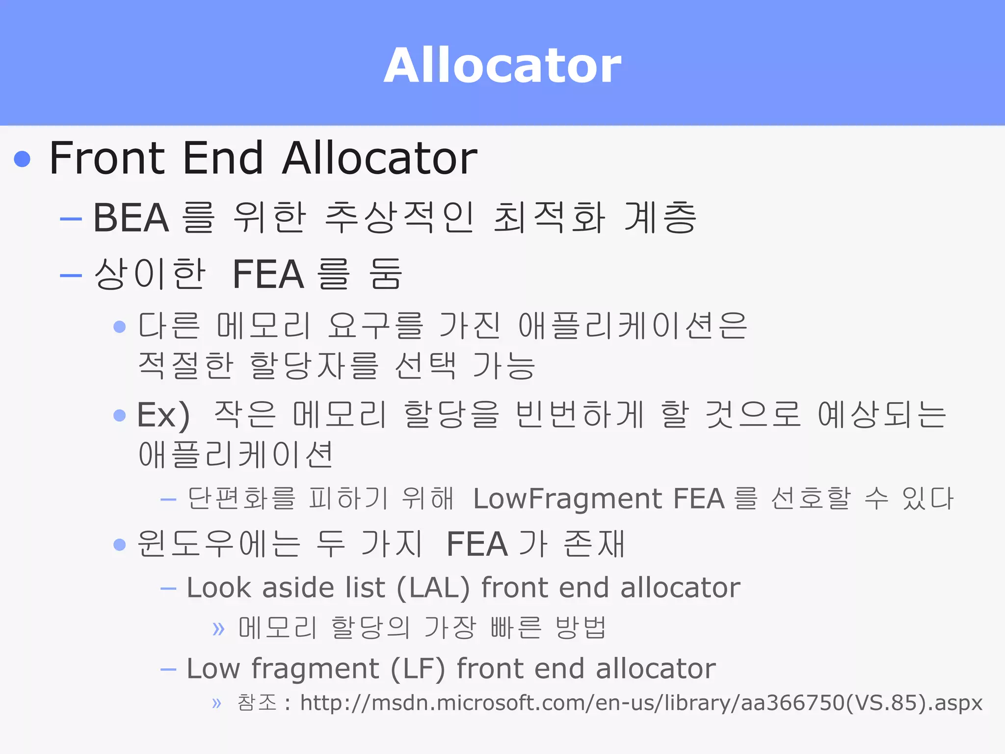 Allocator Front End Allocator BEA 를 위한 추상적인 최적화 계층 상이한  FEA 를 둠 다른 메모리 요구를 가진 애플리케이션은  적절한 할당자를 선택 가능 Ex)  작은 메모리 할당을 빈번하게 할 것으로 예상되는  애플리케이션 단편화를 피하기 위해  LowFragment FEA 를 선호할 수 있다 윈도우에는 두 가지  FEA 가 존재 Look aside list (LAL) front end allocator 메모리 할당의 가장 빠른 방법 Low fragment (LF) front end allocator 참조 : http://msdn.microsoft.com/en-us/library/aa366750(VS.85).aspx 