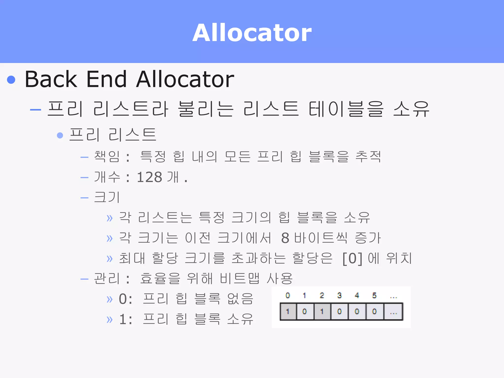 Allocator Back End Allocator 프리 리스트라 불리는 리스트 테이블을 소유 프리 리스트 책임 :  특정 힙 내의 모든 프리 힙 블록을 추적 개수 : 128 개 .  크기 각 리스트는 특정 크기의 힙 블록을 소유 각 크기는 이전 크기에서  8 바이트씩 증가 최대 할당 크기를 초과하는 할당은  [0] 에 위치 관리 :  효율을 위해 비트맵 사용 0:  프리 힙 블록 없음 1:  프리 힙 블록 소유  
