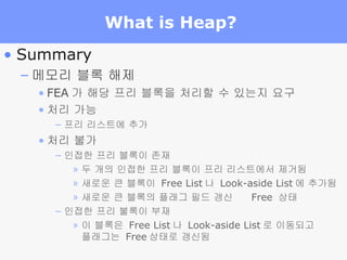 What is Heap?  Summary 메모리 블록 해제 FEA 가 해당 프리 블록을 처리할 수 있는지 요구 처리 가능 프리 리스트에 추가 처리 불가 인접한 프리 블록이 존재 두 개의 인접한 프리 블록이 프리 리스트에서 제거됨 새로운 큰 블록이  Free List 나  Look-aside List 에 추가됨 새로운 큰 블록의 플래그 필드 갱신     Free  상태 인접한 프리 불록이 부재 이 블록은  Free List 나  Look-aside List 로 이동되고 플래그는  Free 상태로 갱신됨 