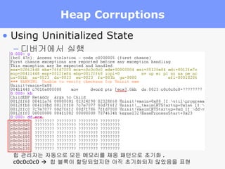 Heap Corruptions Using Uninitialized State 디버거에서 실행 힙 관리자는 자동으로 모든 메모리를 채움 패턴으로 초기화 . c0c0c0c0     힙 블록이 할당되었지만 아직 초기화되지 않았음을 표현 