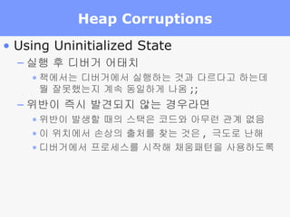 Heap Corruptions Using Uninitialized State 실행 후 디버거 어태치 책에서는 디버거에서 실행하는 것과 다르다고 하는데 뭘 잘못했는지 계속 동일하게 나옴 ;; 위반이 즉시 발견되지 않는 경우라면 위반이 발생할 때의 스택은 코드와 아무런 관계 없음 이 위치에서 손상의 출처를 찾는 것은 ,  극도로 난해 디버거에서 프로세스를 시작해 채움패턴을 사용하도록 