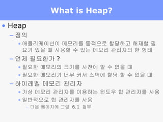 What is Heap? Heap 정의 애클리케이션이 메모리를 동적으로 할당하고 해제할 필요가 있을 때 사용할 수 있는 메모리 관리자의 한 형태 언제 필요한가 ? 필요한 메모리의 크기를 사전에 알 수 없을 때 필요한 메모리가 너무 커서 스택에 할당 할 수 없을 때 하이레벨 메모리 관리자 가상 메모리 관리자를 이용하는 윈도우 힙 관리자를 사용 일반적으로 힙 관리자를 사용 다음 페이지에 그림  6.1  첨부 