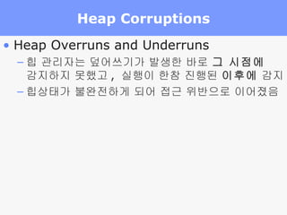 Heap Corruptions Heap Overruns and Underruns  힙 관리자는 덮어쓰기가 발생한 바로  그 시점에   감지하지 못했고 ,  실행이 한참 진행된  이후에  감지 힙상태가 불완전하게 되어 접근 위반으로 이어졌음 