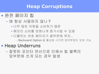 Heap Corruptions 완전 페이지 힙 왜 항상 사용하지 않나 ? 너무 많은 자원을 소비하기 때문 메모리 소비를 엄청나게 증가시킬 수 있음 디폴트는 보호 페이지가 끝부분에 위치 . Backward Option 을 활성화 시키면 앞부분에도 보호 가능 Heap Underruns 잘못된 포인터 연산으로 인해서 힙 블록의  앞부분에 쓰게 되는 경우 발생 