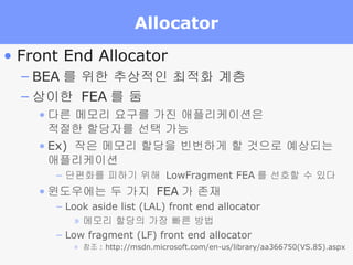 Allocator Front End Allocator BEA 를 위한 추상적인 최적화 계층 상이한  FEA 를 둠 다른 메모리 요구를 가진 애플리케이션은  적절한 할당자를 선택 가능 Ex)  작은 메모리 할당을 빈번하게 할 것으로 예상되는  애플리케이션 단편화를 피하기 위해  LowFragment FEA 를 선호할 수 있다 윈도우에는 두 가지  FEA 가 존재 Look aside list (LAL) front end allocator 메모리 할당의 가장 빠른 방법 Low fragment (LF) front end allocator 참조 : http://msdn.microsoft.com/en-us/library/aa366750(VS.85).aspx 