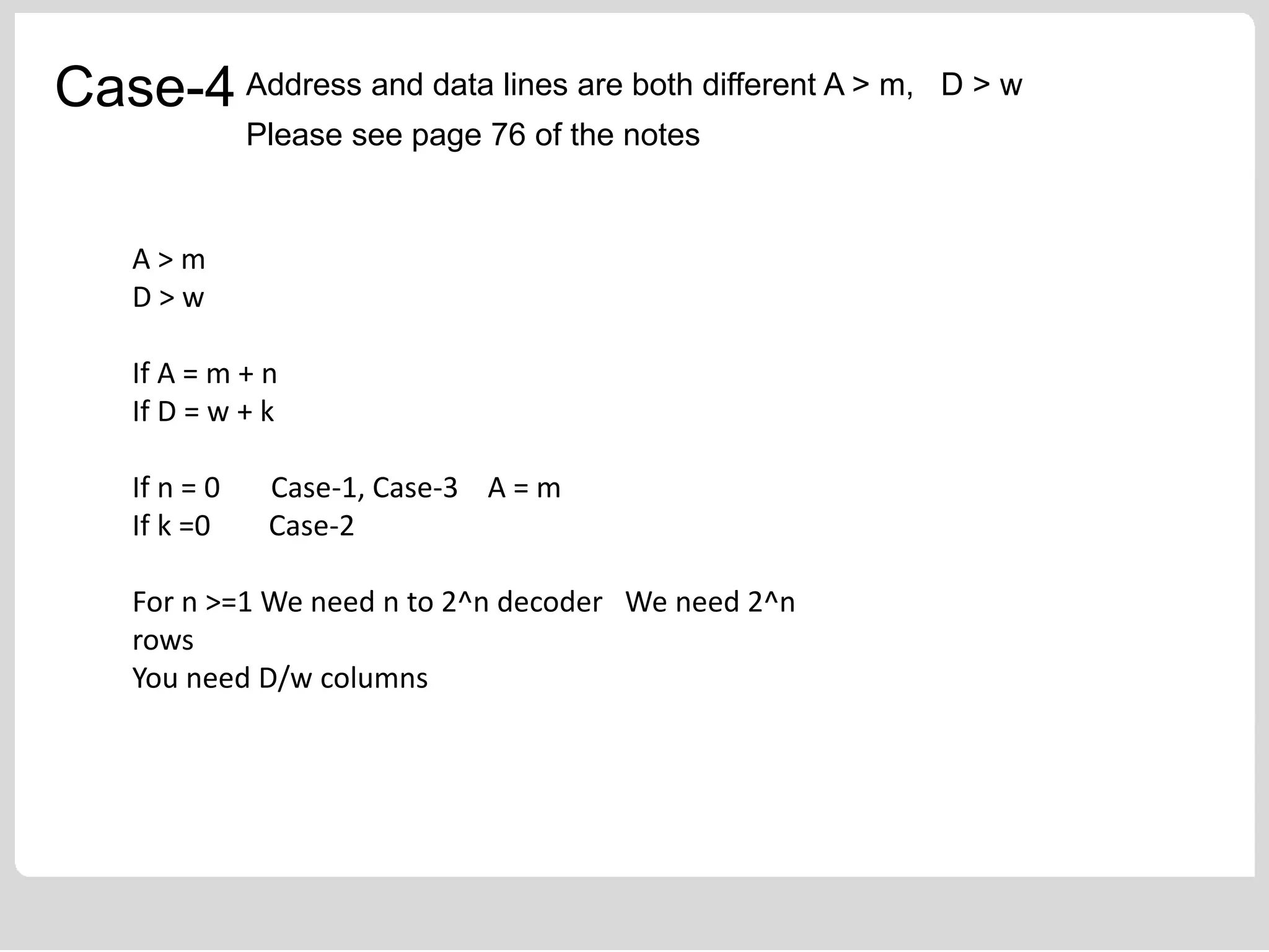 Case-4 Address and data lines are both different A > m, D > w
Please see page 76 of the notes
A > m
D > w
If A = m + n
If D = w + k
If n = 0 Case-1, Case-3 A = m
If k =0 Case-2
For n >=1 We need n to 2^n decoder We need 2^n
rows
You need D/w columns
 