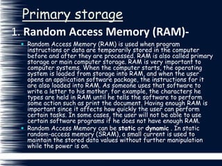 1. Random Access Memory (RAM)-
Primary storage
 Random Access Memory (RAM) is used when program
instructions or data are temporarily stored in the computer
before and after they are processed. RAM is also called primary
storage or main computer storage. RAM is very important to
computer systems. When the computer starts, the operating
system is loaded from storage into RAM, and when the user
opens an application software package, the instructions for it
are also loaded into RAM. As someone uses that software to
write a letter to his mother, for example, the characters he
types are held in RAM until he tells the software to perform
some action such as print the document. Having enough RAM is
important since it affects how quickly the user can perform
certain tasks. In some cases, the user will not be able to use
certain software programs if he does not have enough RAM.
 Random Access Memory can be static or dynamic . In static
random-access memory (SRAM), a small current is used to
maintain the stored data values without further manipulation
while the power is on.
 