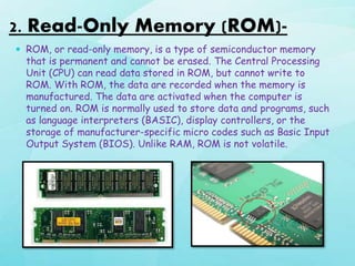 2. Read-Only Memory (ROM)-
 ROM, or read-only memory, is a type of semiconductor memory
that is permanent and cannot be erased. The Central Processing
Unit (CPU) can read data stored in ROM, but cannot write to
ROM. With ROM, the data are recorded when the memory is
manufactured. The data are activated when the computer is
turned on. ROM is normally used to store data and programs, such
as language interpreters (BASIC), display controllers, or the
storage of manufacturer-specific micro codes such as Basic Input
Output System (BIOS). Unlike RAM, ROM is not volatile.
 
