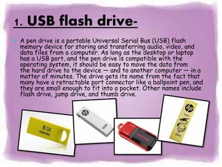1. USB flash drive-
 A pen drive is a portable Universal Serial Bus (USB) flash
memory device for storing and transferring audio, video, and
data files from a computer. As long as the desktop or laptop
has a USB port, and the pen drive is compatible with the
operating system, it should be easy to move the data from
the hard drive to the device — and to another computer — in a
matter of minutes. The drive gets its name from the fact that
many have a retractable port connector like a ballpoint pen, and
they are small enough to fit into a pocket. Other names include
flash drive, jump drive, and thumb drive.
 